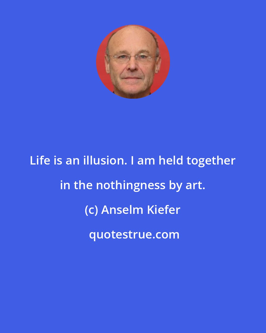Anselm Kiefer: Life is an illusion. I am held together in the nothingness by art.