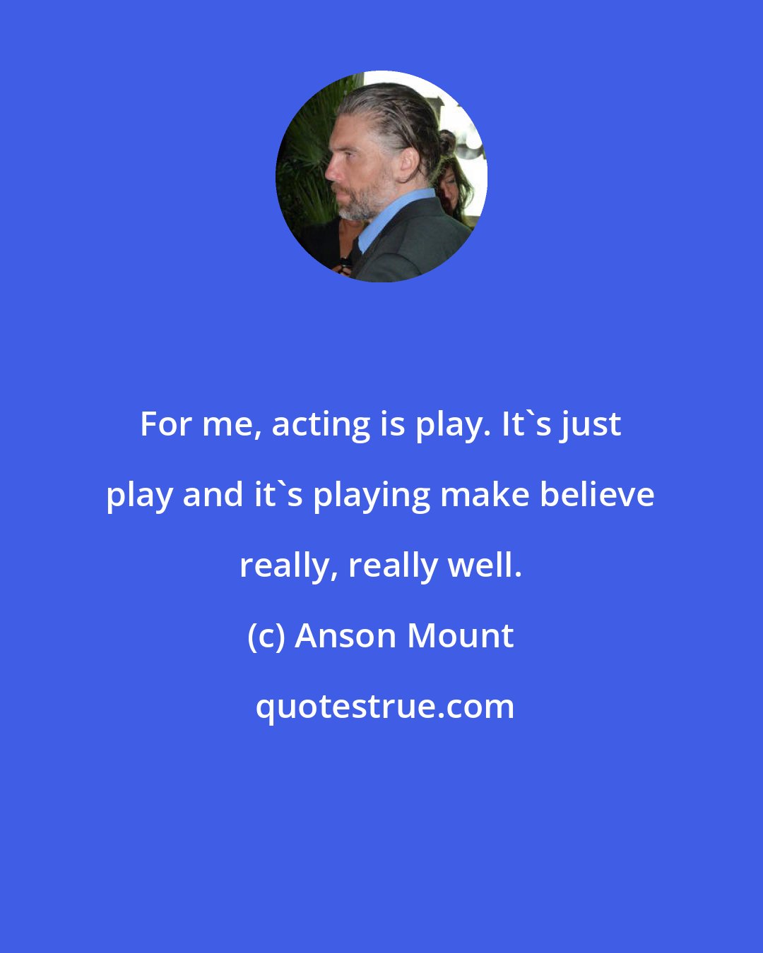 Anson Mount: For me, acting is play. It's just play and it's playing make believe really, really well.