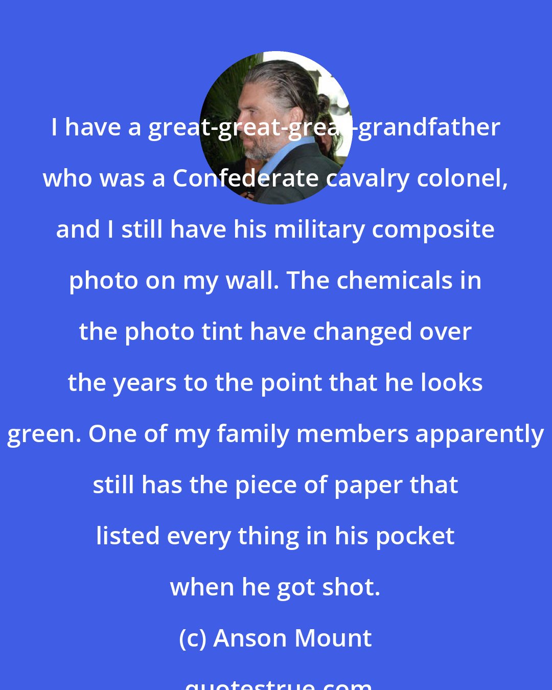 Anson Mount: I have a great-great-great-grandfather who was a Confederate cavalry colonel, and I still have his military composite photo on my wall. The chemicals in the photo tint have changed over the years to the point that he looks green. One of my family members apparently still has the piece of paper that listed every thing in his pocket when he got shot.