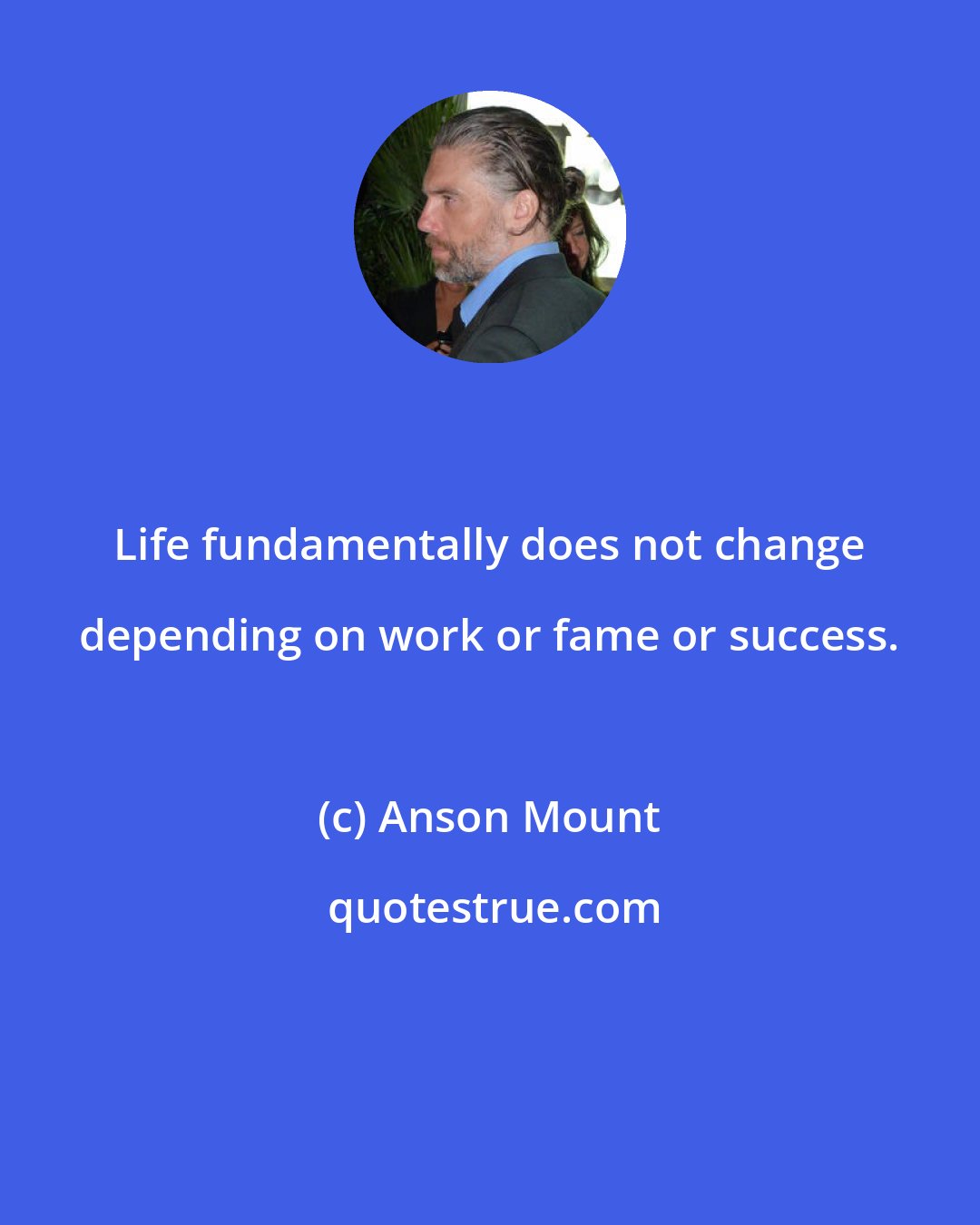 Anson Mount: Life fundamentally does not change depending on work or fame or success.