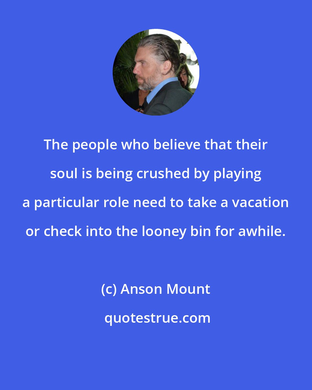 Anson Mount: The people who believe that their soul is being crushed by playing a particular role need to take a vacation or check into the looney bin for awhile.