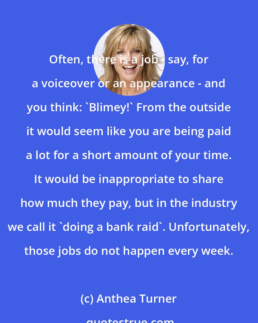 Anthea Turner: Often, there is a job - say, for a voiceover or an appearance - and you think: 'Blimey!' From the outside it would seem like you are being paid a lot for a short amount of your time. It would be inappropriate to share how much they pay, but in the industry we call it 'doing a bank raid'. Unfortunately, those jobs do not happen every week.