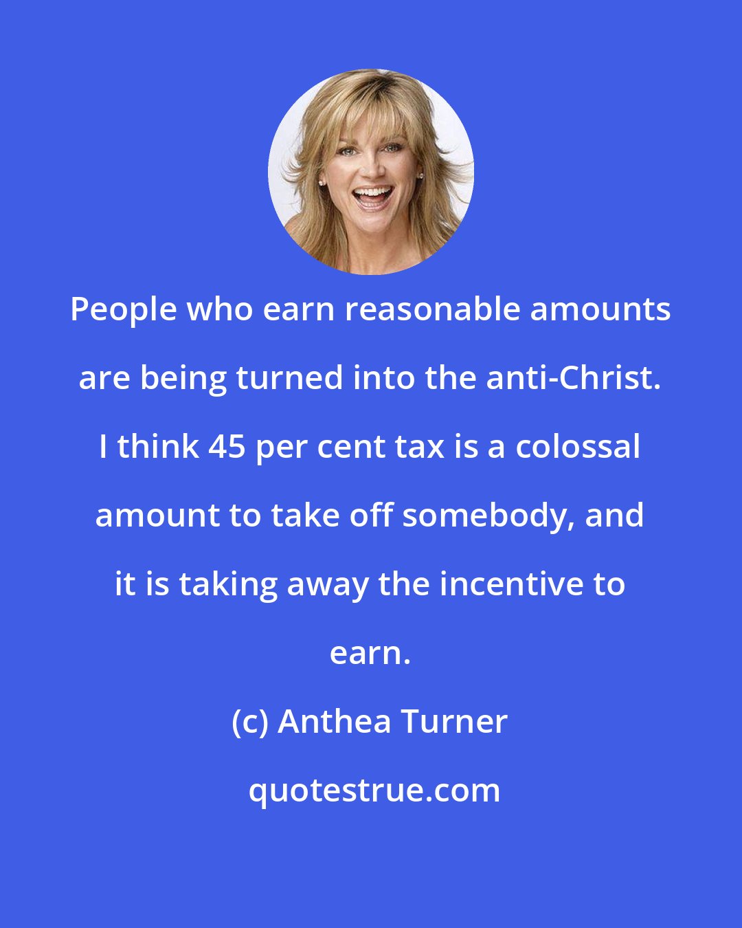 Anthea Turner: People who earn reasonable amounts are being turned into the anti-Christ. I think 45 per cent tax is a colossal amount to take off somebody, and it is taking away the incentive to earn.