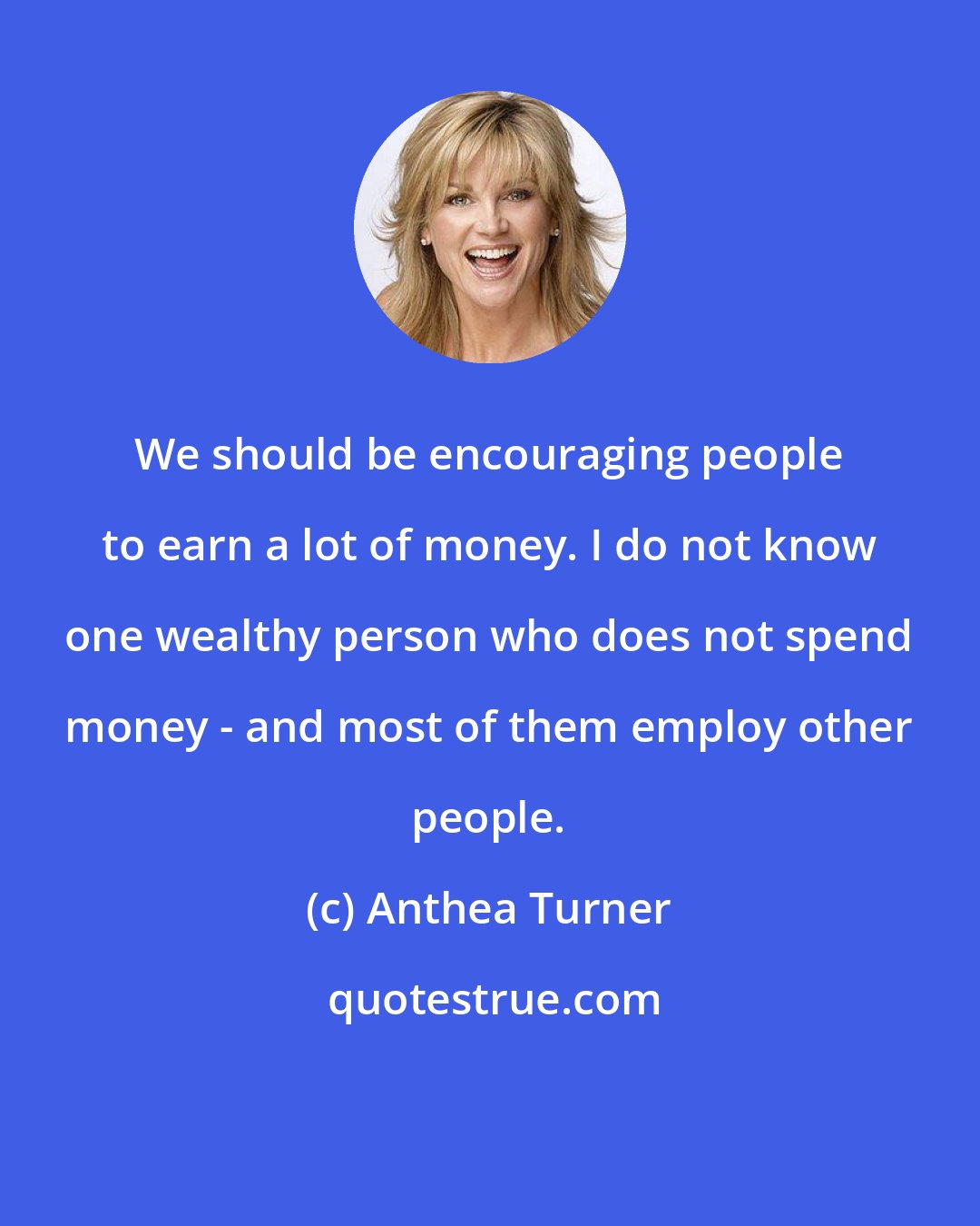 Anthea Turner: We should be encouraging people to earn a lot of money. I do not know one wealthy person who does not spend money - and most of them employ other people.