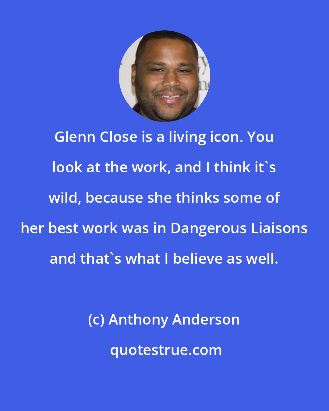 Anthony Anderson: Glenn Close is a living icon. You look at the work, and I think it's wild, because she thinks some of her best work was in Dangerous Liaisons and that's what I believe as well.