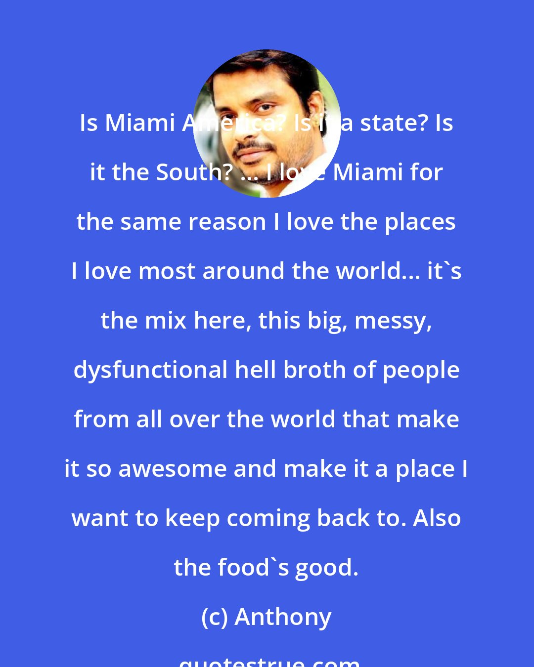 Anthony: Is Miami America? Is it a state? Is it the South? ... I love Miami for the same reason I love the places I love most around the world... it's the mix here, this big, messy, dysfunctional hell broth of people from all over the world that make it so awesome and make it a place I want to keep coming back to. Also the food's good.