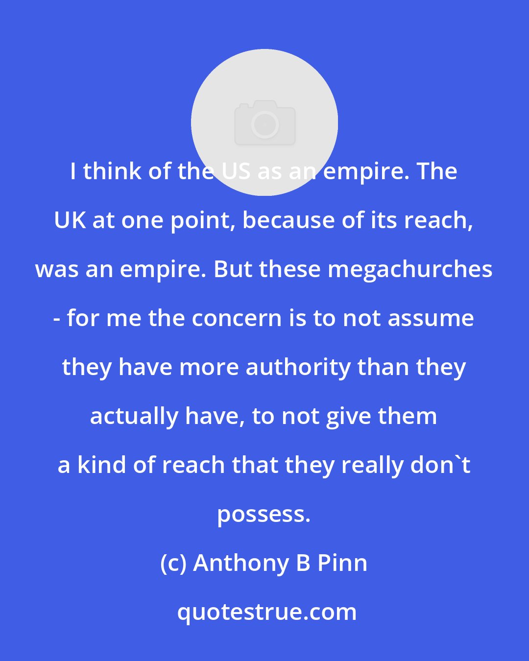 Anthony B Pinn: I think of the US as an empire. The UK at one point, because of its reach, was an empire. But these megachurches - for me the concern is to not assume they have more authority than they actually have, to not give them a kind of reach that they really don't possess.