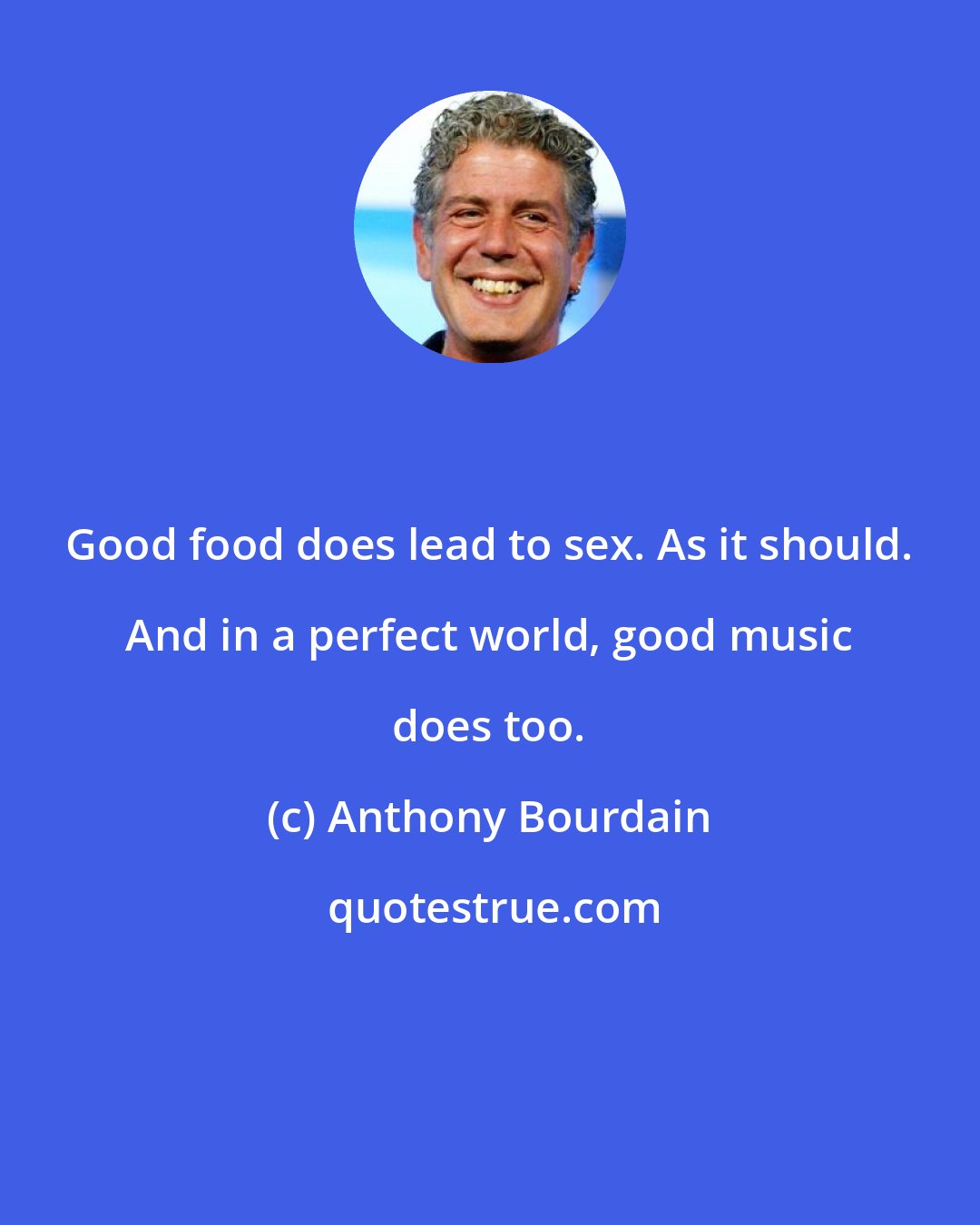 Anthony Bourdain: Good food does lead to sex. As it should. And in a perfect world, good music does too.