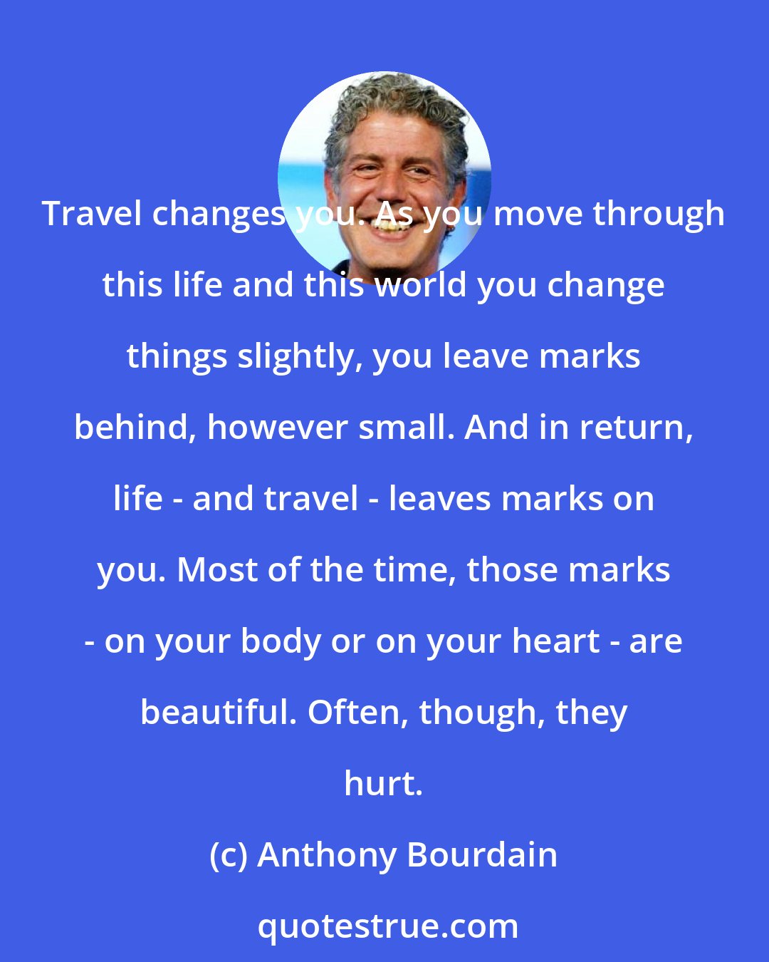 Anthony Bourdain: Travel changes you. As you move through this life and this world you change things slightly, you leave marks behind, however small. And in return, life - and travel - leaves marks on you. Most of the time, those marks - on your body or on your heart - are beautiful. Often, though, they hurt.