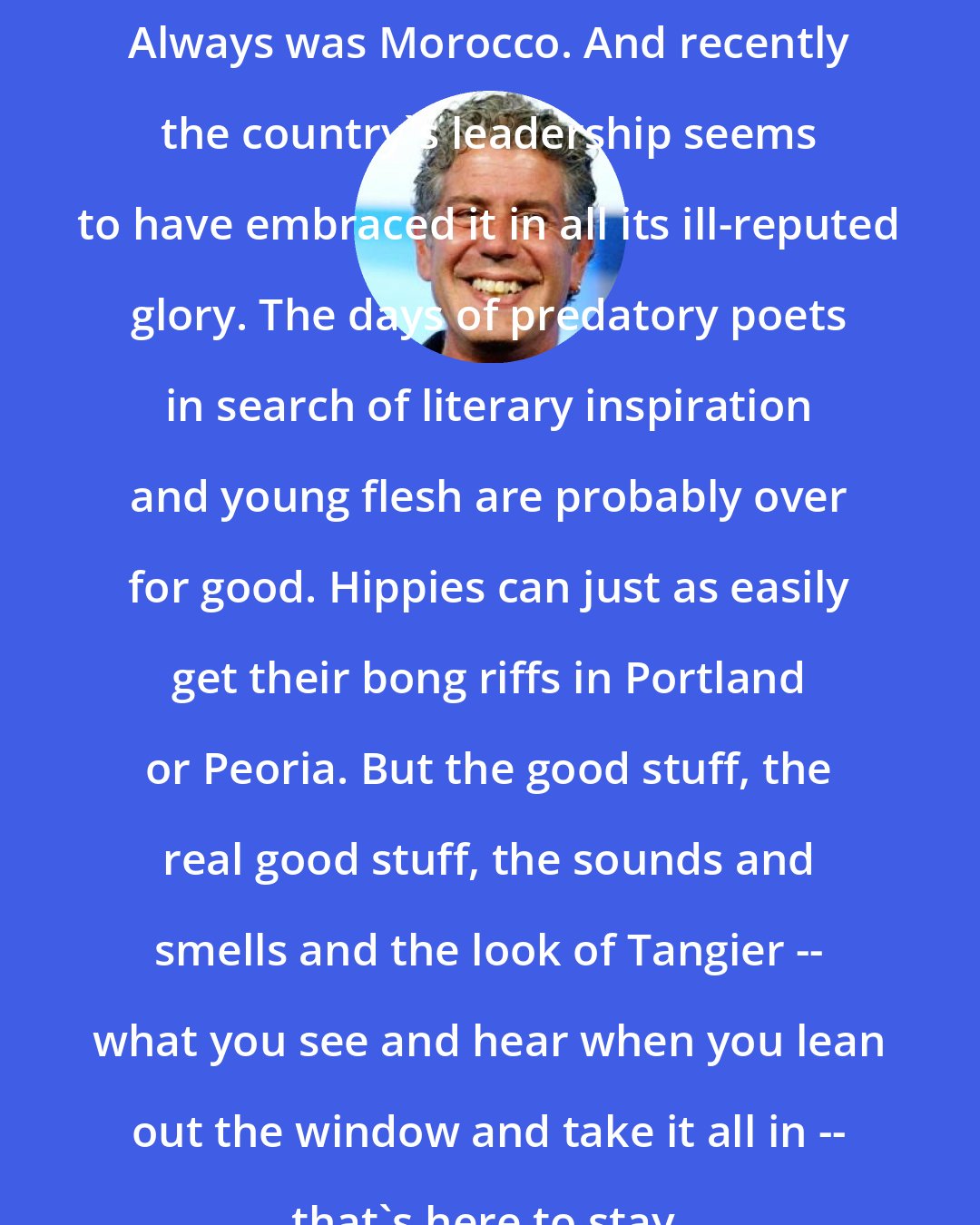 Anthony Bourdain: Always was Morocco. And recently the country's leadership seems to have embraced it in all its ill-reputed glory. The days of predatory poets in search of literary inspiration and young flesh are probably over for good. Hippies can just as easily get their bong riffs in Portland or Peoria. But the good stuff, the real good stuff, the sounds and smells and the look of Tangier -- what you see and hear when you lean out the window and take it all in -- that's here to stay.