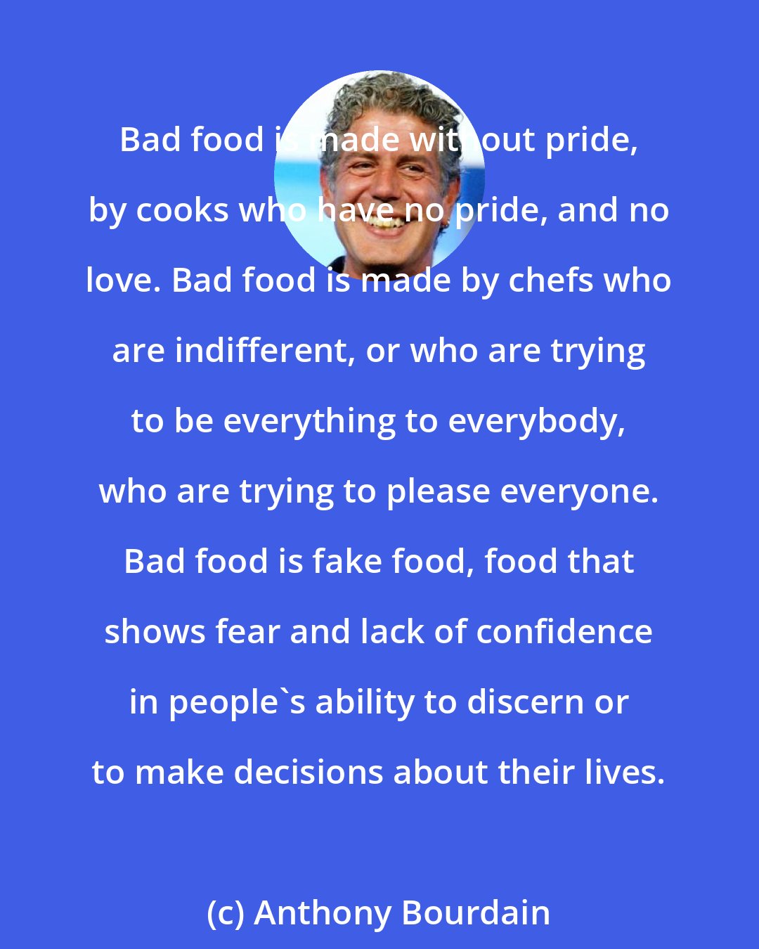 Anthony Bourdain: Bad food is made without pride, by cooks who have no pride, and no love. Bad food is made by chefs who are indifferent, or who are trying to be everything to everybody, who are trying to please everyone. Bad food is fake food, food that shows fear and lack of confidence in people's ability to discern or to make decisions about their lives.
