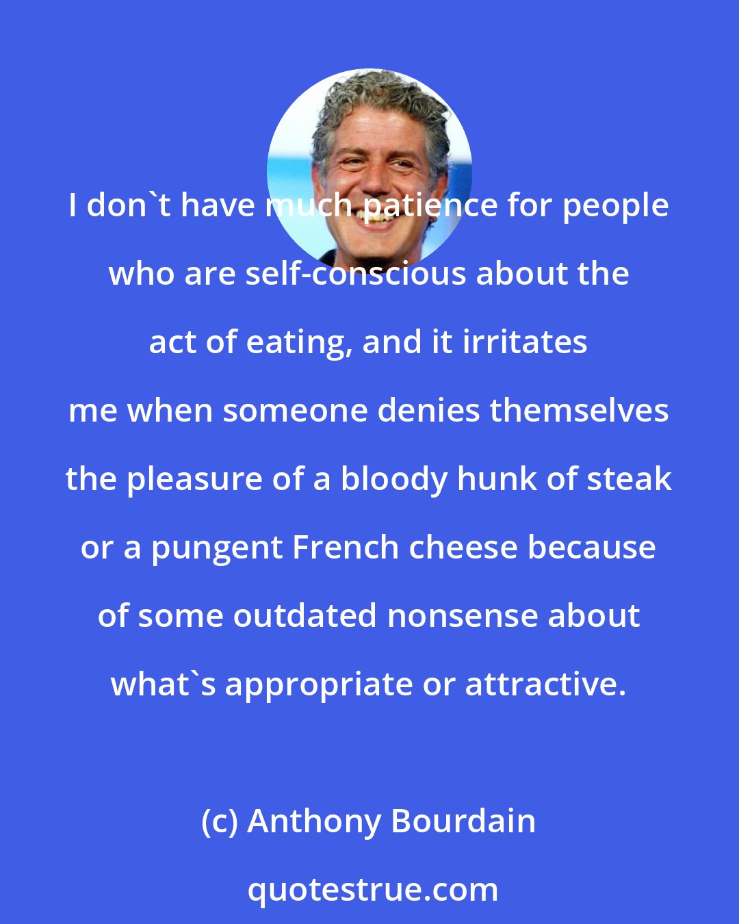 Anthony Bourdain: I don't have much patience for people who are self-conscious about the act of eating, and it irritates me when someone denies themselves the pleasure of a bloody hunk of steak or a pungent French cheese because of some outdated nonsense about what's appropriate or attractive.