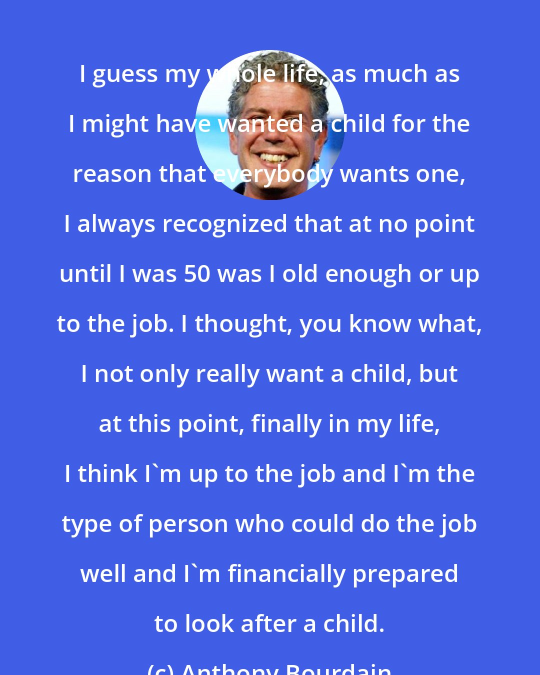 Anthony Bourdain: I guess my whole life, as much as I might have wanted a child for the reason that everybody wants one, I always recognized that at no point until I was 50 was I old enough or up to the job. I thought, you know what, I not only really want a child, but at this point, finally in my life, I think I'm up to the job and I'm the type of person who could do the job well and I'm financially prepared to look after a child.