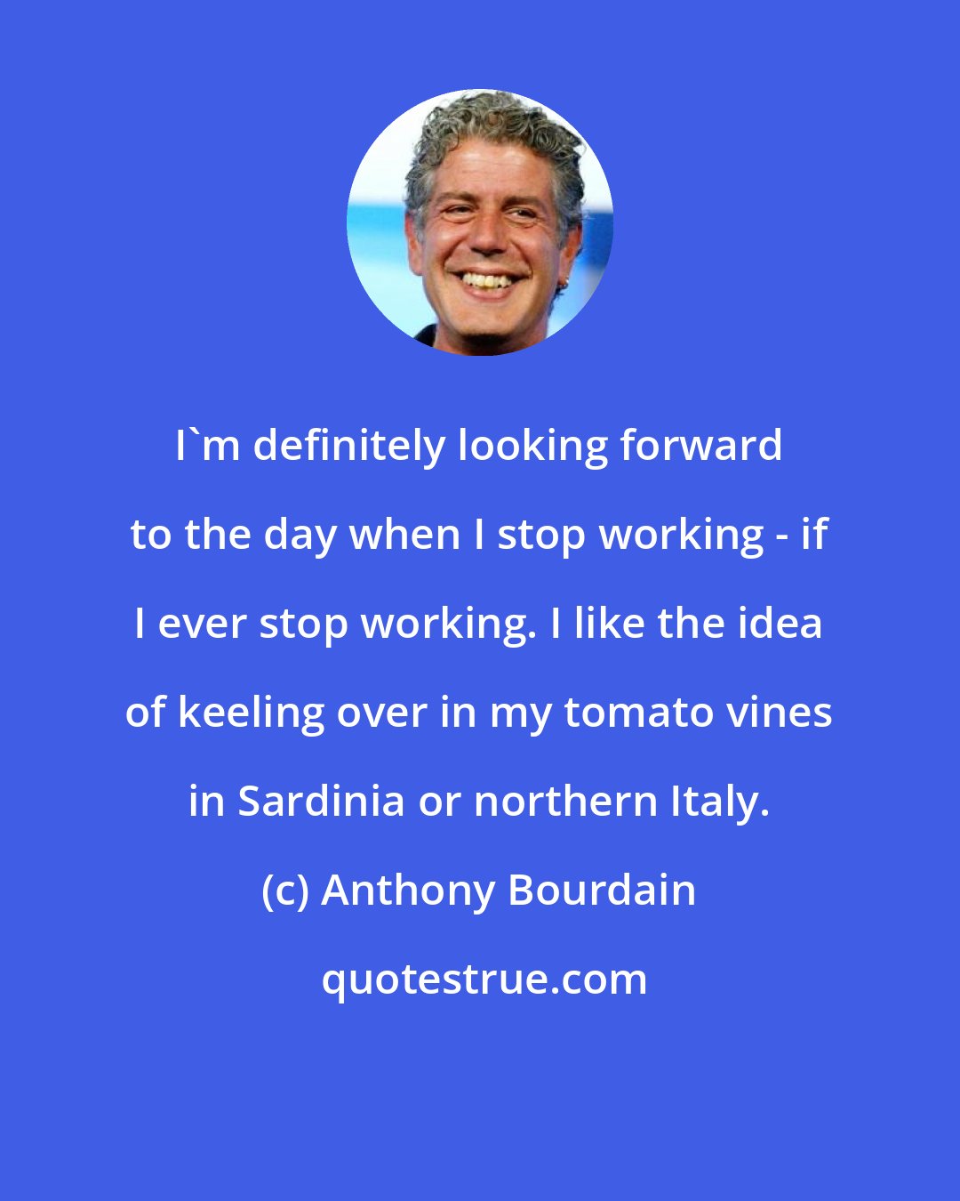 Anthony Bourdain: I'm definitely looking forward to the day when I stop working - if I ever stop working. I like the idea of keeling over in my tomato vines in Sardinia or northern Italy.