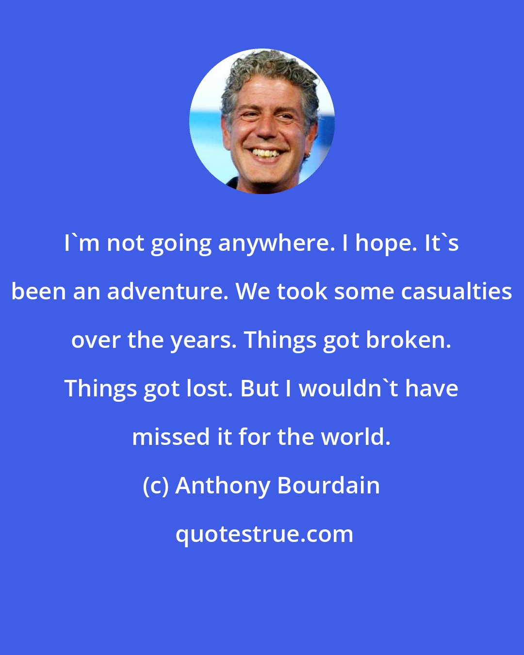 Anthony Bourdain: I'm not going anywhere. I hope. It's been an adventure. We took some casualties over the years. Things got broken. Things got lost. But I wouldn't have missed it for the world.