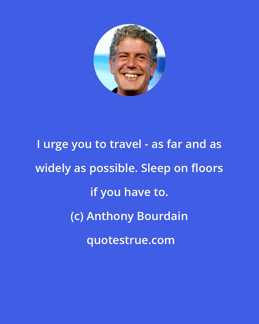 Anthony Bourdain: I urge you to travel - as far and as widely as possible. Sleep on floors if you have to.