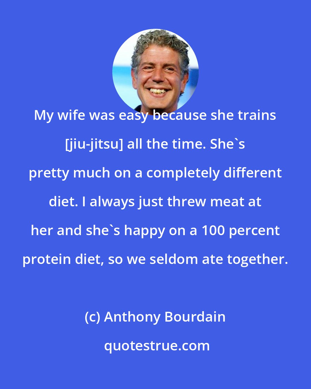 Anthony Bourdain: My wife was easy because she trains [jiu-jitsu] all the time. She's pretty much on a completely different diet. I always just threw meat at her and she's happy on a 100 percent protein diet, so we seldom ate together.