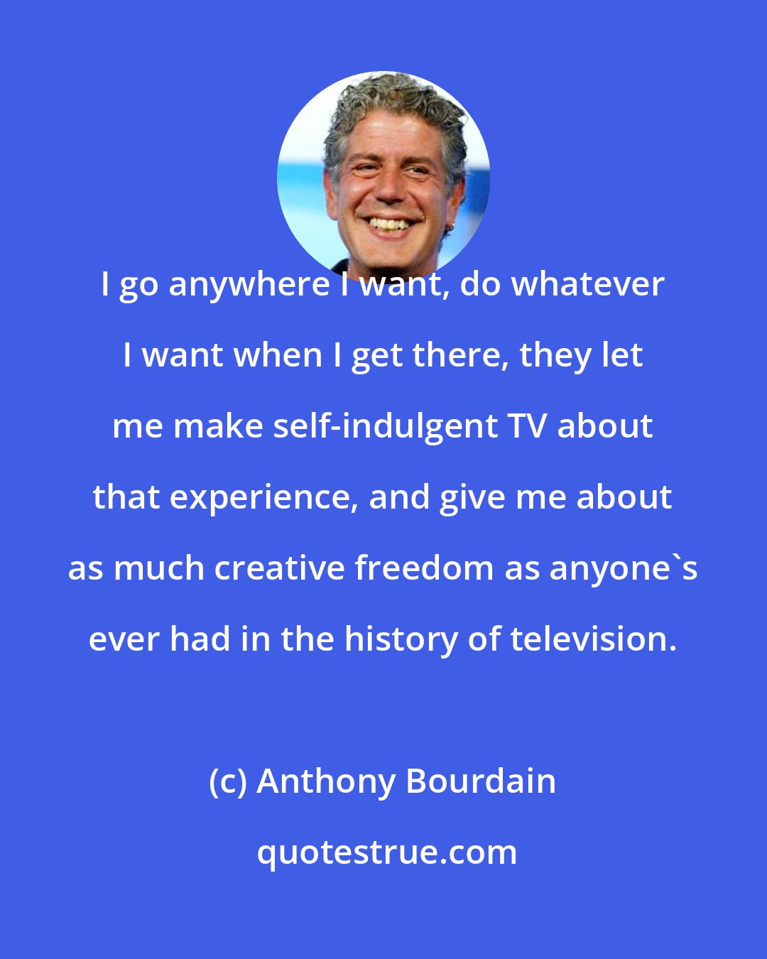 Anthony Bourdain: I go anywhere I want, do whatever I want when I get there, they let me make self-indulgent TV about that experience, and give me about as much creative freedom as anyone's ever had in the history of television.