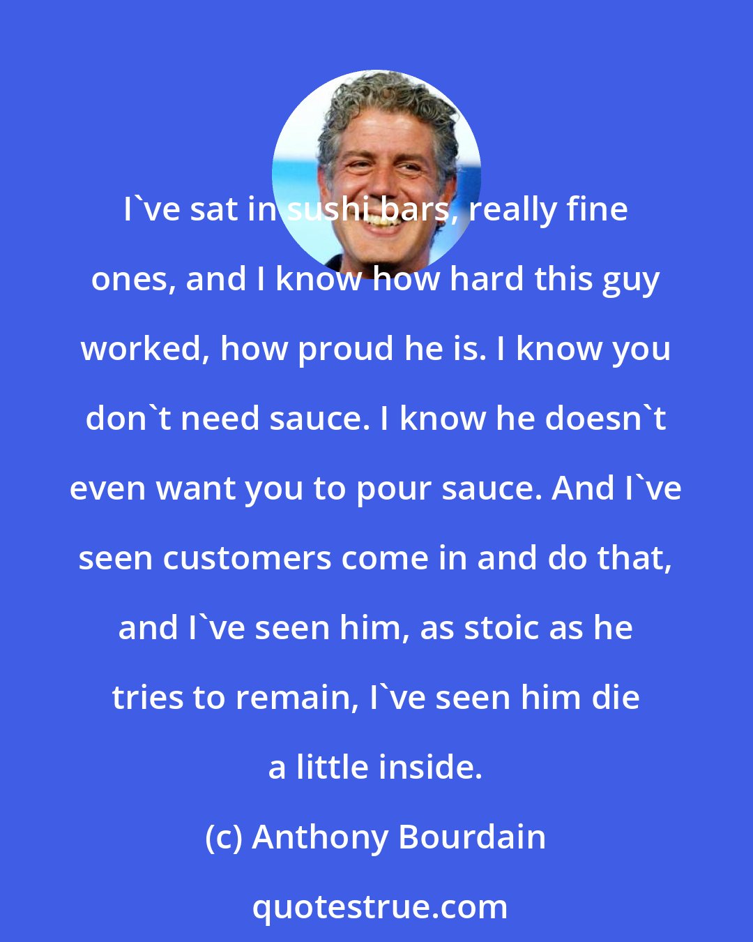 Anthony Bourdain: I've sat in sushi bars, really fine ones, and I know how hard this guy worked, how proud he is. I know you don't need sauce. I know he doesn't even want you to pour sauce. And I've seen customers come in and do that, and I've seen him, as stoic as he tries to remain, I've seen him die a little inside.