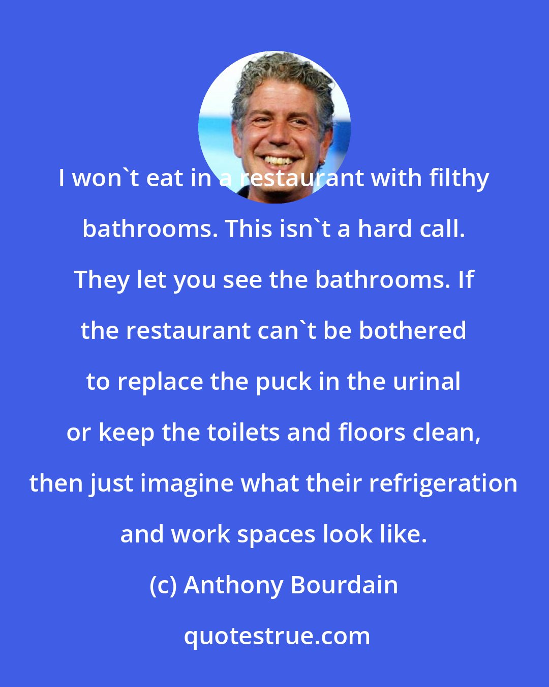 Anthony Bourdain: I won't eat in a restaurant with filthy bathrooms. This isn't a hard call. They let you see the bathrooms. If the restaurant can't be bothered to replace the puck in the urinal or keep the toilets and floors clean, then just imagine what their refrigeration and work spaces look like.