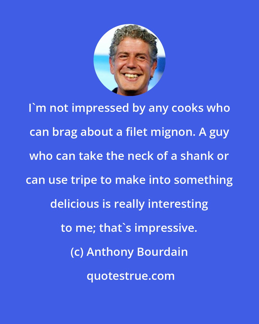 Anthony Bourdain: I'm not impressed by any cooks who can brag about a filet mignon. A guy who can take the neck of a shank or can use tripe to make into something delicious is really interesting to me; that's impressive.
