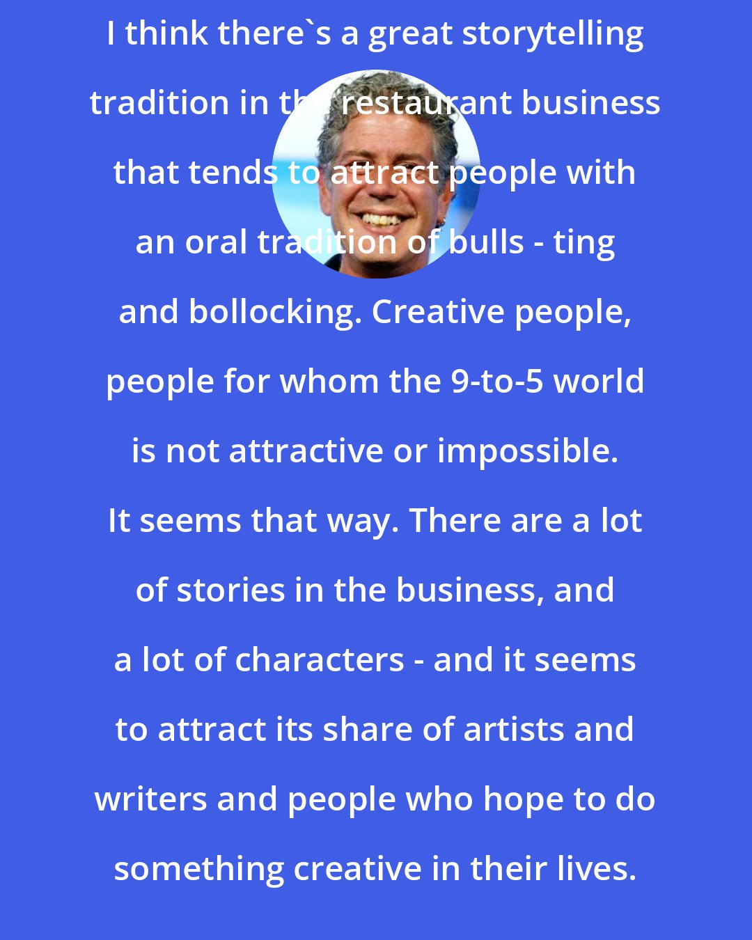 Anthony Bourdain: I think there's a great storytelling tradition in the restaurant business that tends to attract people with an oral tradition of bulls - ting and bollocking. Creative people, people for whom the 9-to-5 world is not attractive or impossible. It seems that way. There are a lot of stories in the business, and a lot of characters - and it seems to attract its share of artists and writers and people who hope to do something creative in their lives.