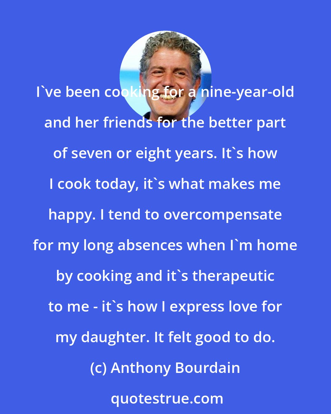 Anthony Bourdain: I've been cooking for a nine-year-old and her friends for the better part of seven or eight years. It's how I cook today, it's what makes me happy. I tend to overcompensate for my long absences when I'm home by cooking and it's therapeutic to me - it's how I express love for my daughter. It felt good to do.