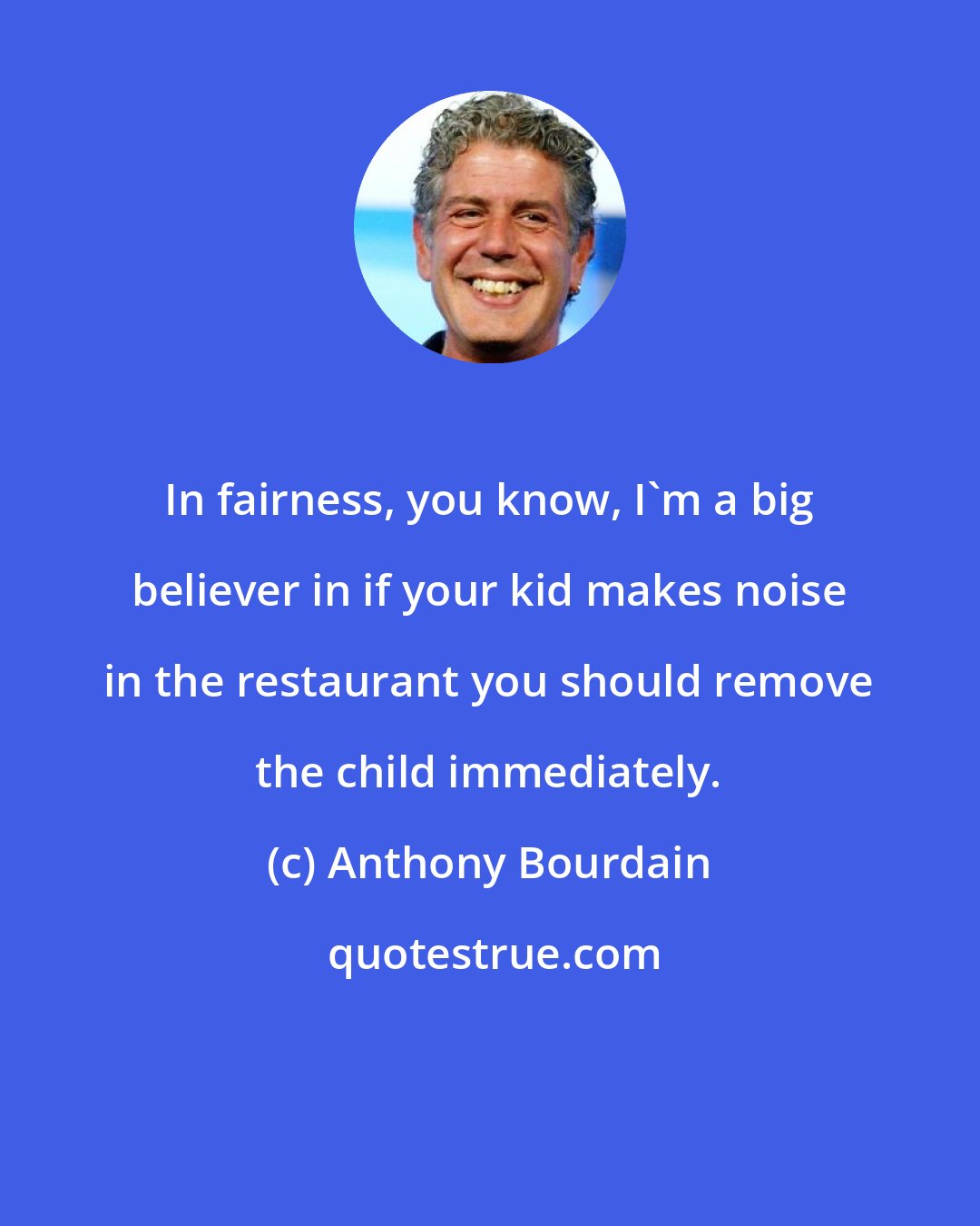 Anthony Bourdain: In fairness, you know, I'm a big believer in if your kid makes noise in the restaurant you should remove the child immediately.