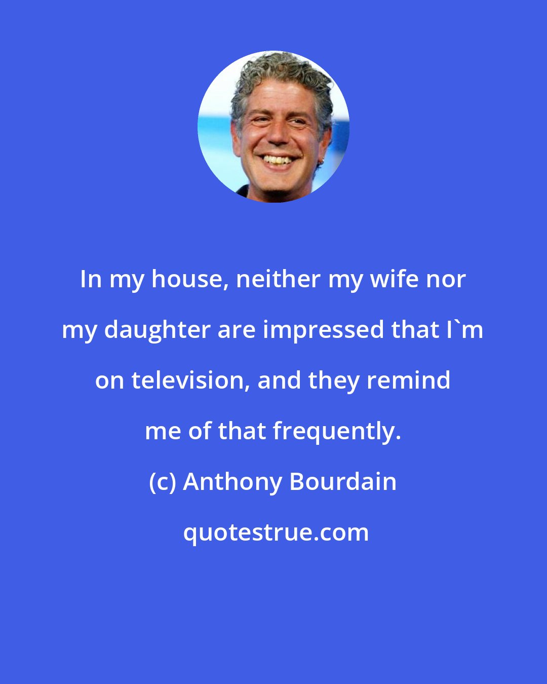 Anthony Bourdain: In my house, neither my wife nor my daughter are impressed that I'm on television, and they remind me of that frequently.