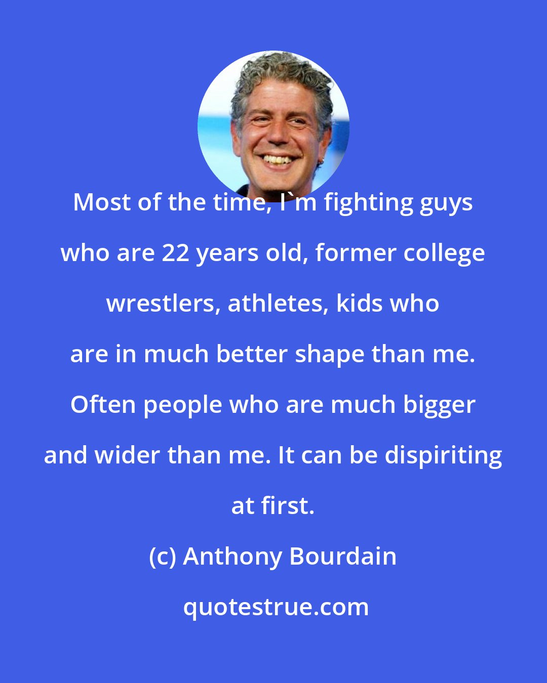 Anthony Bourdain: Most of the time, I'm fighting guys who are 22 years old, former college wrestlers, athletes, kids who are in much better shape than me. Often people who are much bigger and wider than me. It can be dispiriting at first.