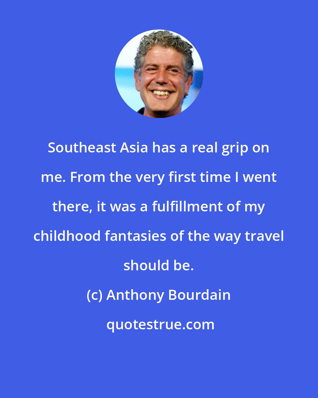 Anthony Bourdain: Southeast Asia has a real grip on me. From the very first time I went there, it was a fulfillment of my childhood fantasies of the way travel should be.