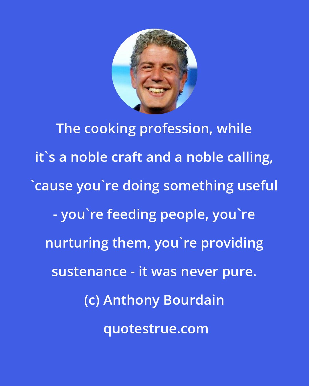 Anthony Bourdain: The cooking profession, while it's a noble craft and a noble calling, 'cause you're doing something useful - you're feeding people, you're nurturing them, you're providing sustenance - it was never pure.