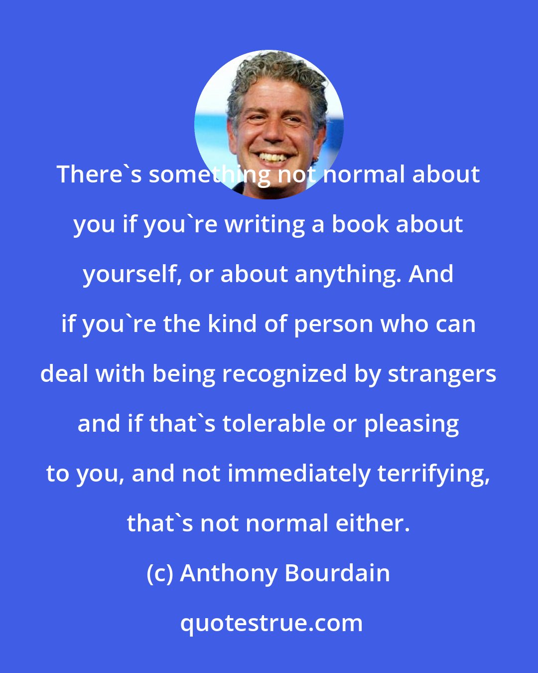 Anthony Bourdain: There's something not normal about you if you're writing a book about yourself, or about anything. And if you're the kind of person who can deal with being recognized by strangers and if that's tolerable or pleasing to you, and not immediately terrifying, that's not normal either.