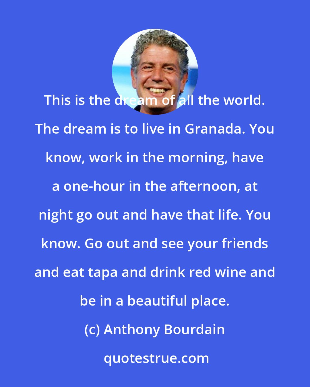 Anthony Bourdain: This is the dream of all the world. The dream is to live in Granada. You know, work in the morning, have a one-hour in the afternoon, at night go out and have that life. You know. Go out and see your friends and eat tapa and drink red wine and be in a beautiful place.