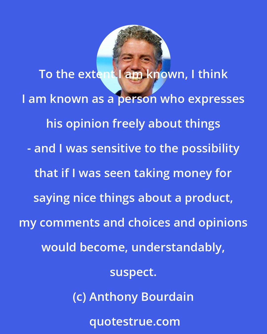 Anthony Bourdain: To the extent I am known, I think I am known as a person who expresses his opinion freely about things - and I was sensitive to the possibility that if I was seen taking money for saying nice things about a product, my comments and choices and opinions would become, understandably, suspect.
