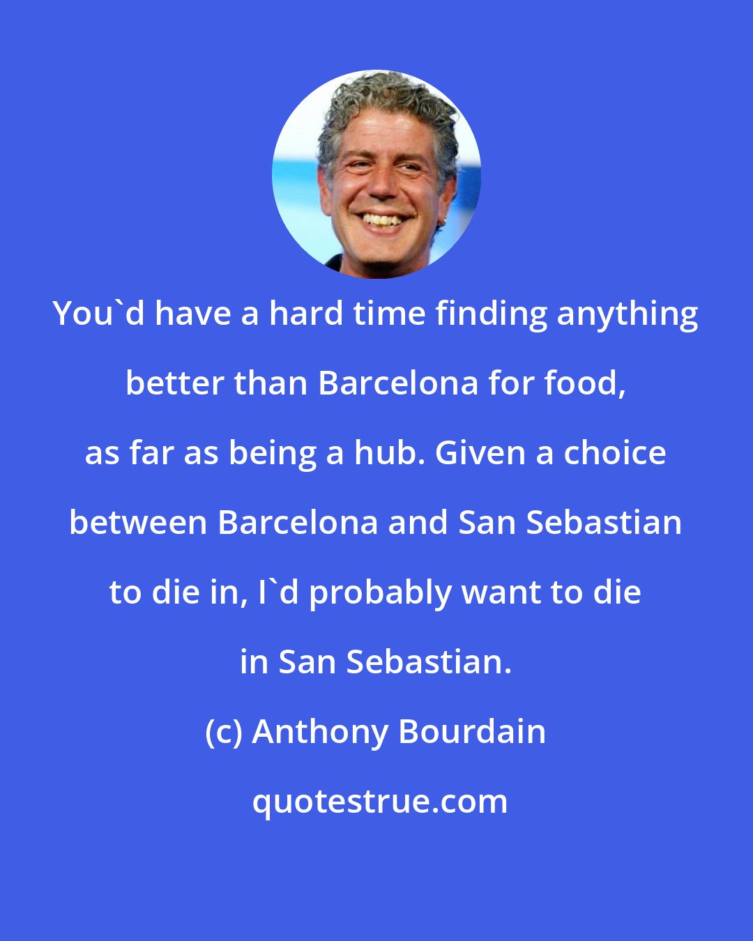 Anthony Bourdain: You'd have a hard time finding anything better than Barcelona for food, as far as being a hub. Given a choice between Barcelona and San Sebastian to die in, I'd probably want to die in San Sebastian.