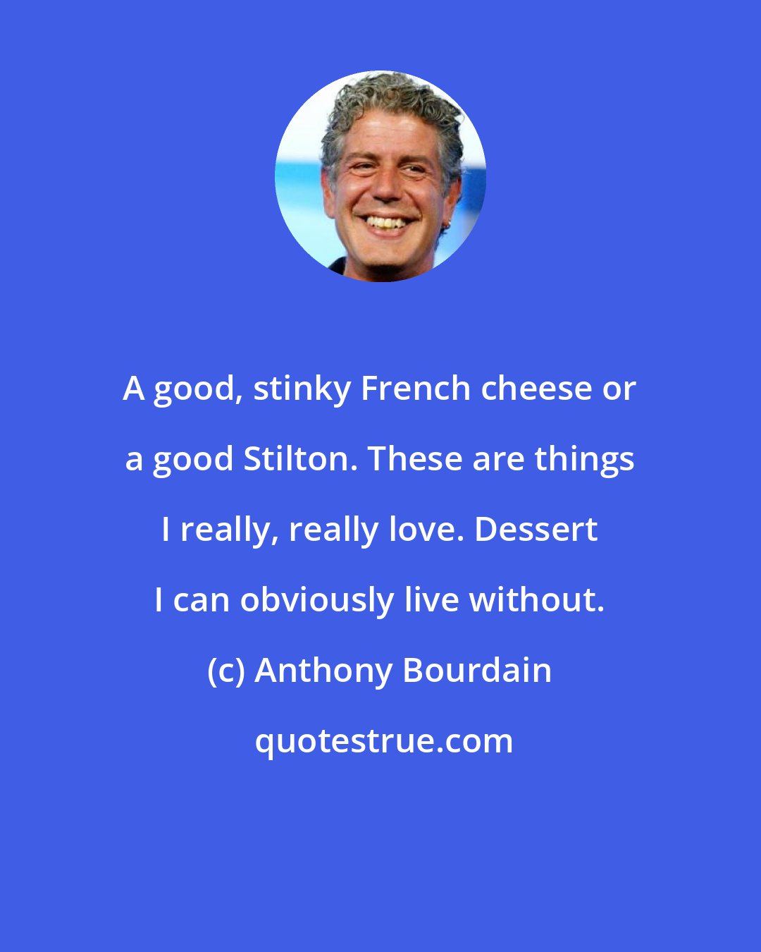 Anthony Bourdain: A good, stinky French cheese or a good Stilton. These are things I really, really love. Dessert I can obviously live without.