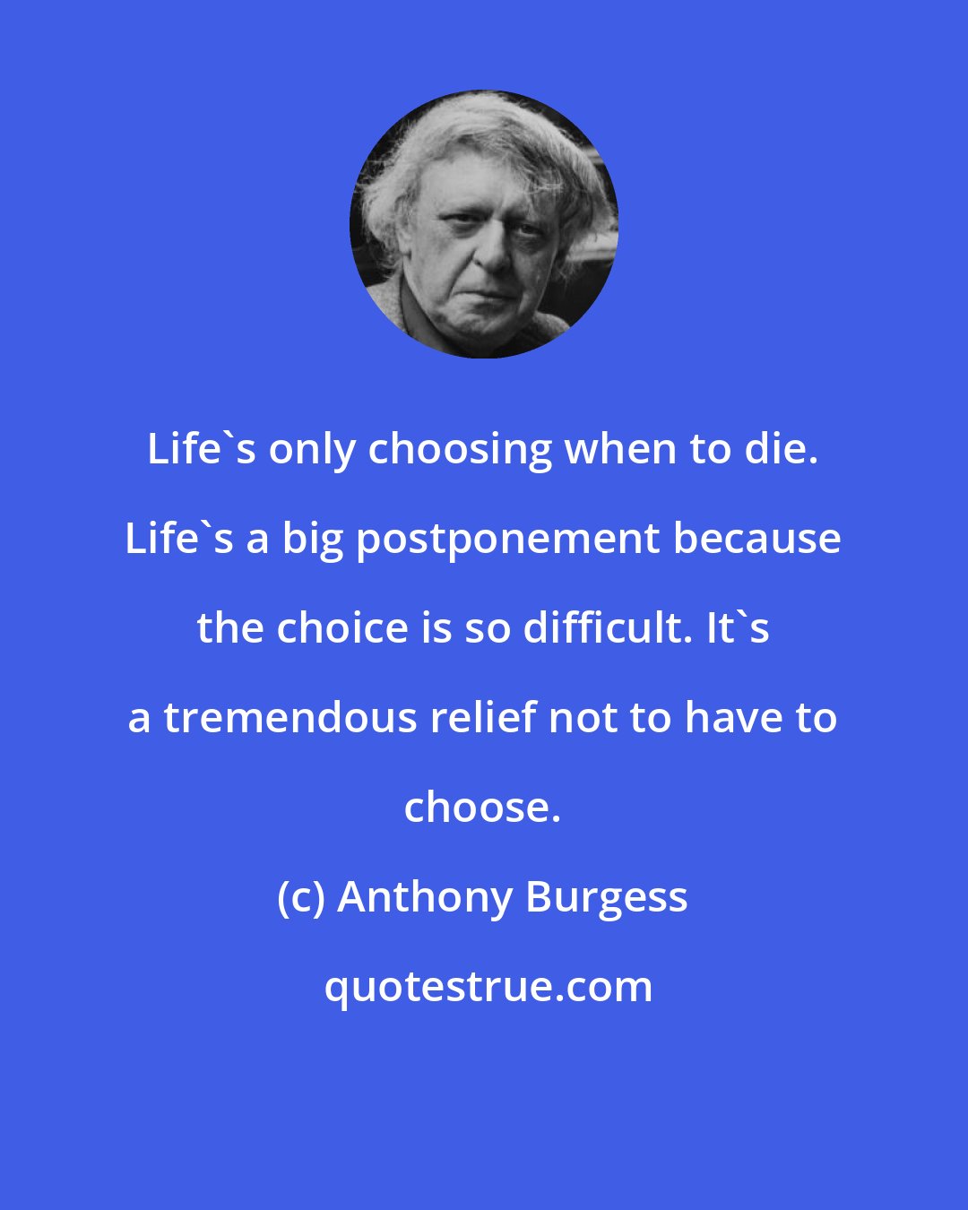 Anthony Burgess: Life's only choosing when to die. Life's a big postponement because the choice is so difficult. It's a tremendous relief not to have to choose.