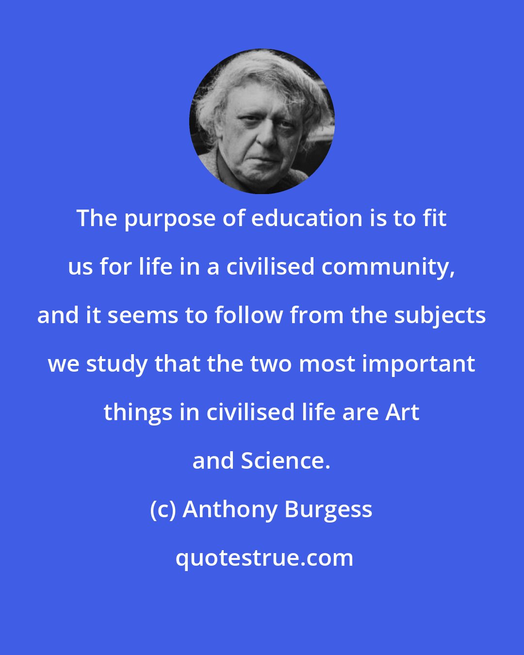 Anthony Burgess: The purpose of education is to fit us for life in a civilised community, and it seems to follow from the subjects we study that the two most important things in civilised life are Art and Science.