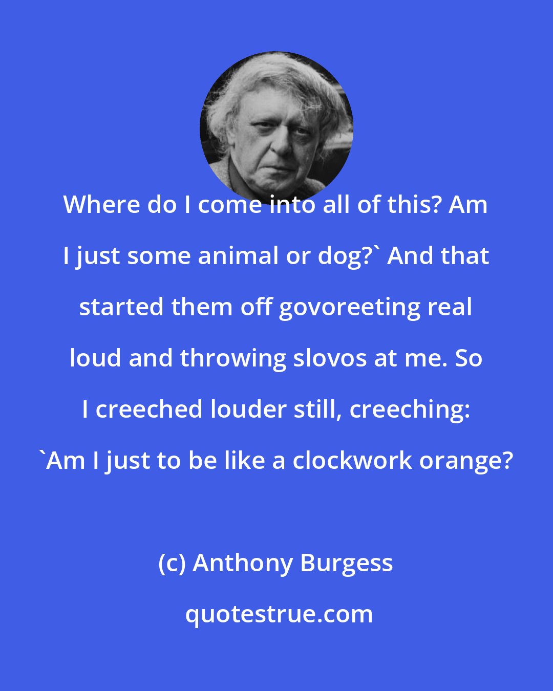Anthony Burgess: Where do I come into all of this? Am I just some animal or dog?' And that started them off govoreeting real loud and throwing slovos at me. So I creeched louder still, creeching: 'Am I just to be like a clockwork orange?