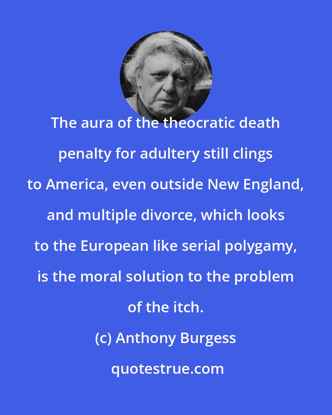 Anthony Burgess: The aura of the theocratic death penalty for adultery still clings to America, even outside New England, and multiple divorce, which looks to the European like serial polygamy, is the moral solution to the problem of the itch.
