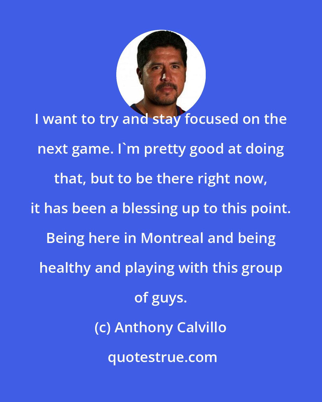 Anthony Calvillo: I want to try and stay focused on the next game. I'm pretty good at doing that, but to be there right now, it has been a blessing up to this point. Being here in Montreal and being healthy and playing with this group of guys.