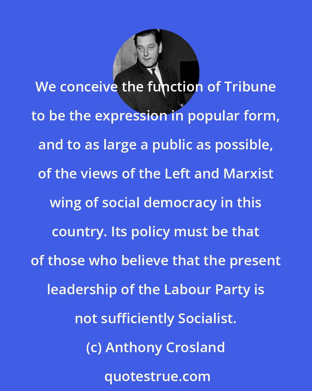 Anthony Crosland: We conceive the function of Tribune to be the expression in popular form, and to as large a public as possible, of the views of the Left and Marxist wing of social democracy in this country. Its policy must be that of those who believe that the present leadership of the Labour Party is not sufficiently Socialist.