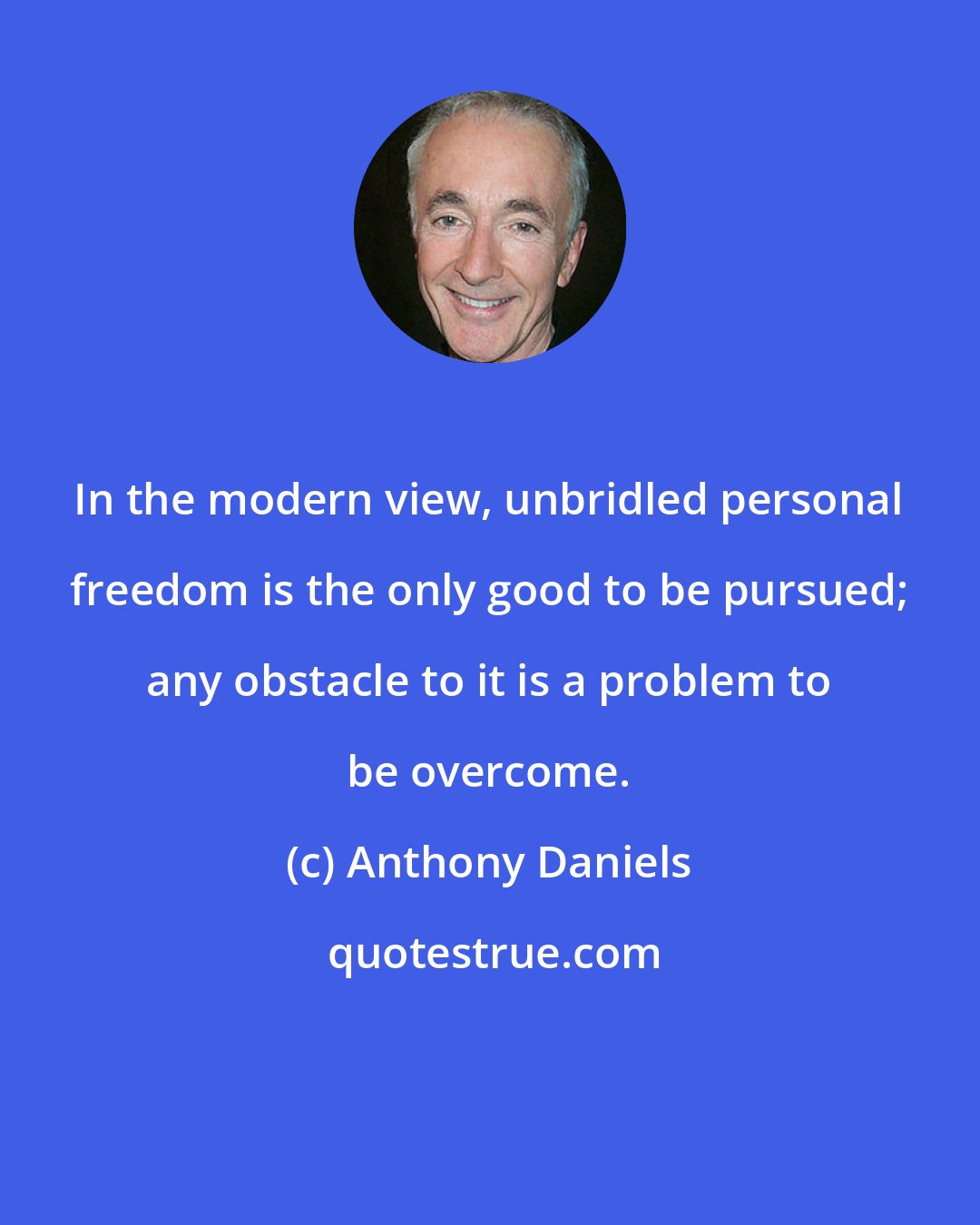 Anthony Daniels: In the modern view, unbridled personal freedom is the only good to be pursued; any obstacle to it is a problem to be overcome.