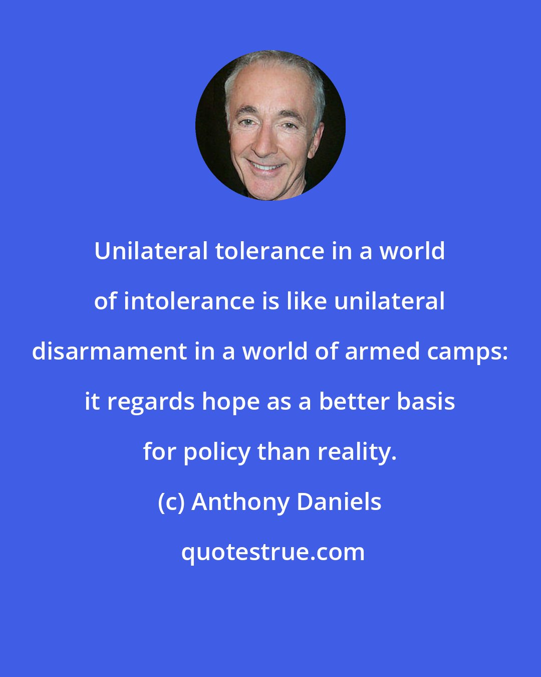 Anthony Daniels: Unilateral tolerance in a world of intolerance is like unilateral disarmament in a world of armed camps: it regards hope as a better basis for policy than reality.