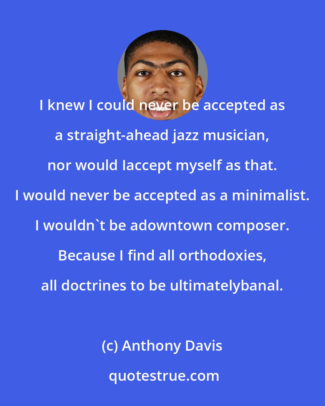 Anthony Davis: I knew I could never be accepted as a straight-ahead jazz musician, nor would Iaccept myself as that. I would never be accepted as a minimalist. I wouldn't be adowntown composer. Because I find all orthodoxies, all doctrines to be ultimatelybanal.