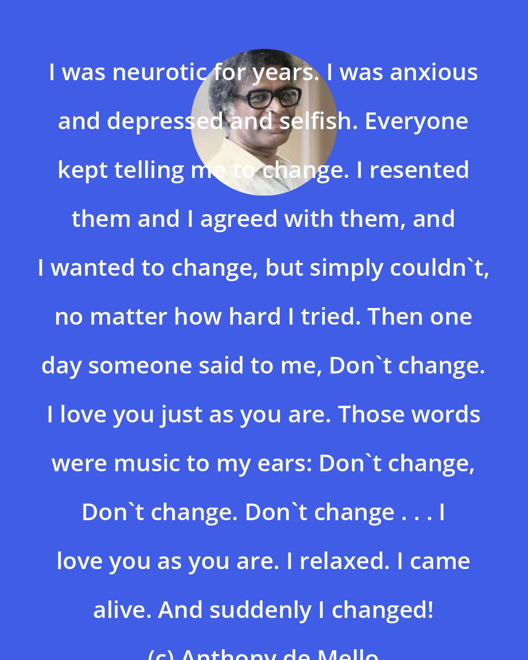 Anthony de Mello: I was neurotic for years. I was anxious and depressed and selfish. Everyone kept telling me to change. I resented them and I agreed with them, and I wanted to change, but simply couldn't, no matter how hard I tried. Then one day someone said to me, Don't change. I love you just as you are. Those words were music to my ears: Don't change, Don't change. Don't change . . . I love you as you are. I relaxed. I came alive. And suddenly I changed!