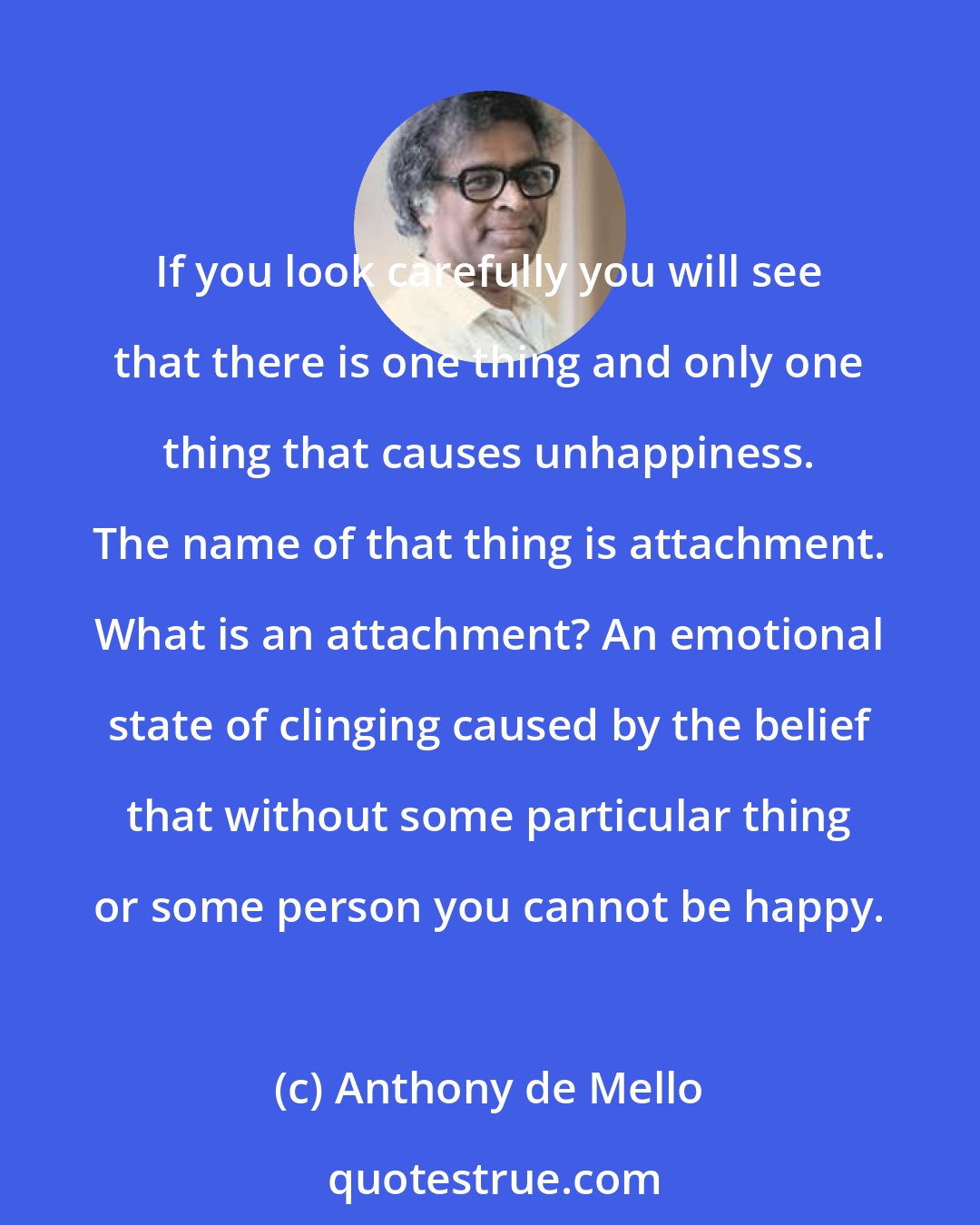 Anthony de Mello: If you look carefully you will see that there is one thing and only one thing that causes unhappiness. The name of that thing is attachment. What is an attachment? An emotional state of clinging caused by the belief that without some particular thing or some person you cannot be happy.