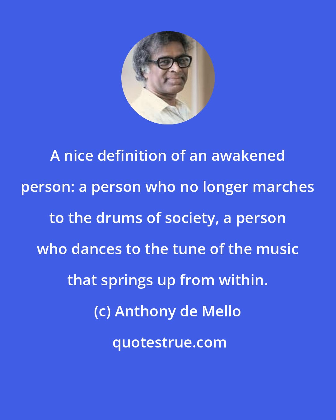 Anthony de Mello: A nice definition of an awakened person: a person who no longer marches to the drums of society, a person who dances to the tune of the music that springs up from within.