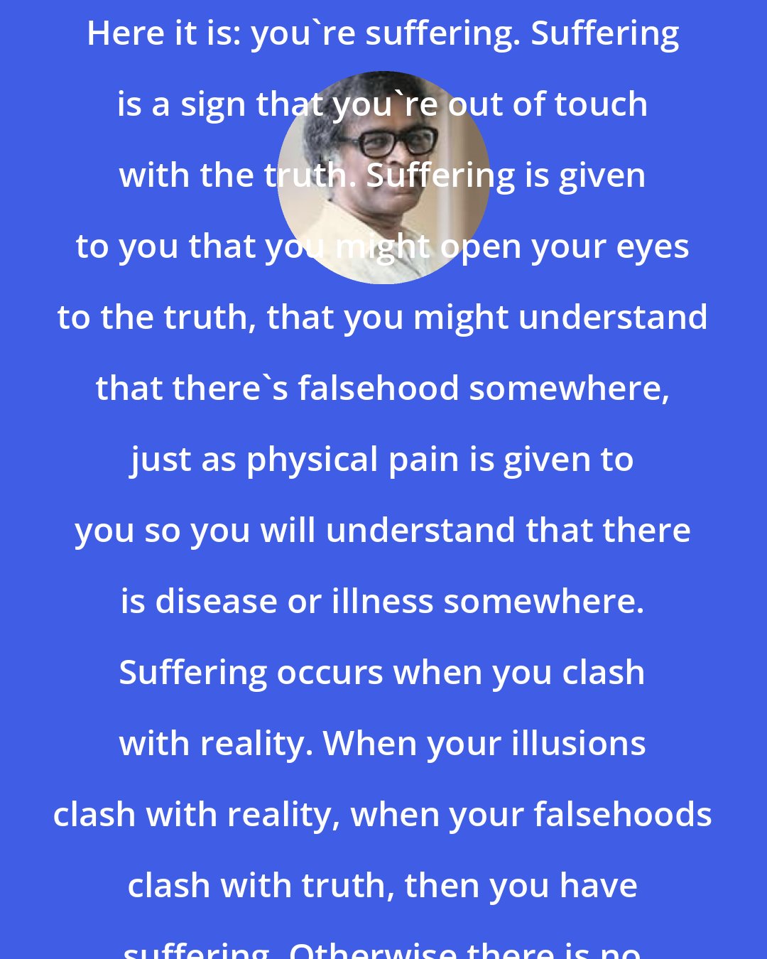 Anthony de Mello: Do you want a sign that you're asleep? Here it is: you're suffering. Suffering is a sign that you're out of touch with the truth. Suffering is given to you that you might open your eyes to the truth, that you might understand that there's falsehood somewhere, just as physical pain is given to you so you will understand that there is disease or illness somewhere. Suffering occurs when you clash with reality. When your illusions clash with reality, when your falsehoods clash with truth, then you have suffering. Otherwise there is no suffering.